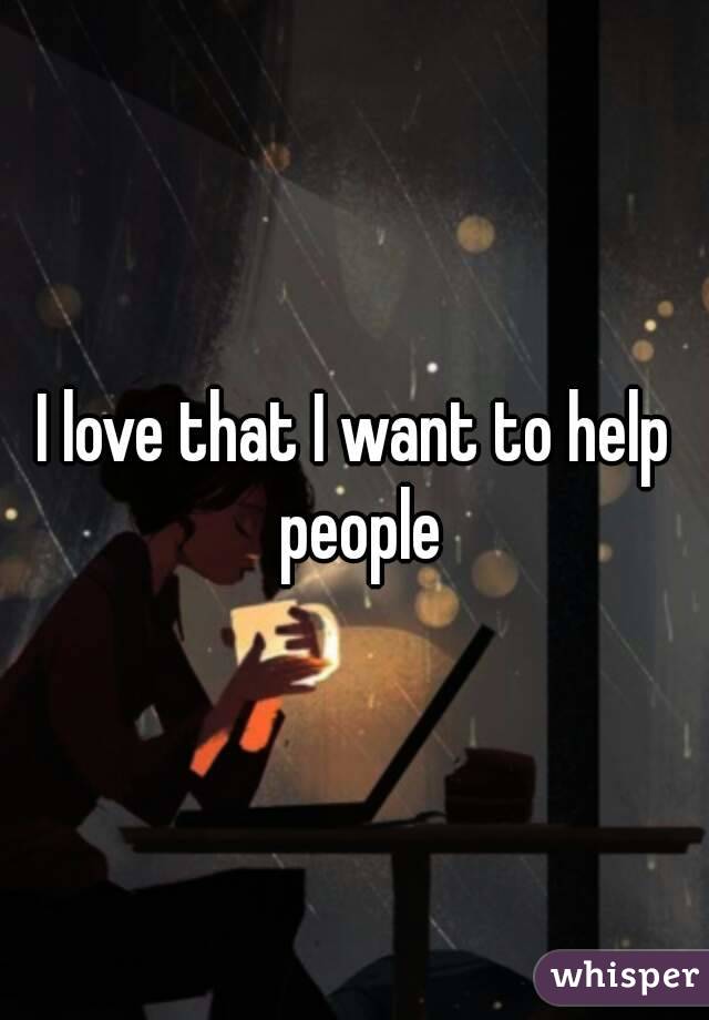 I love that I want to help people