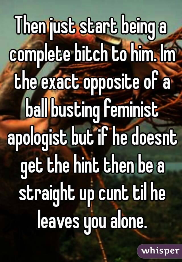 Then just start being a complete bitch to him. Im the exact opposite of a ball busting feminist apologist but if he doesnt get the hint then be a straight up cunt til he leaves you alone.