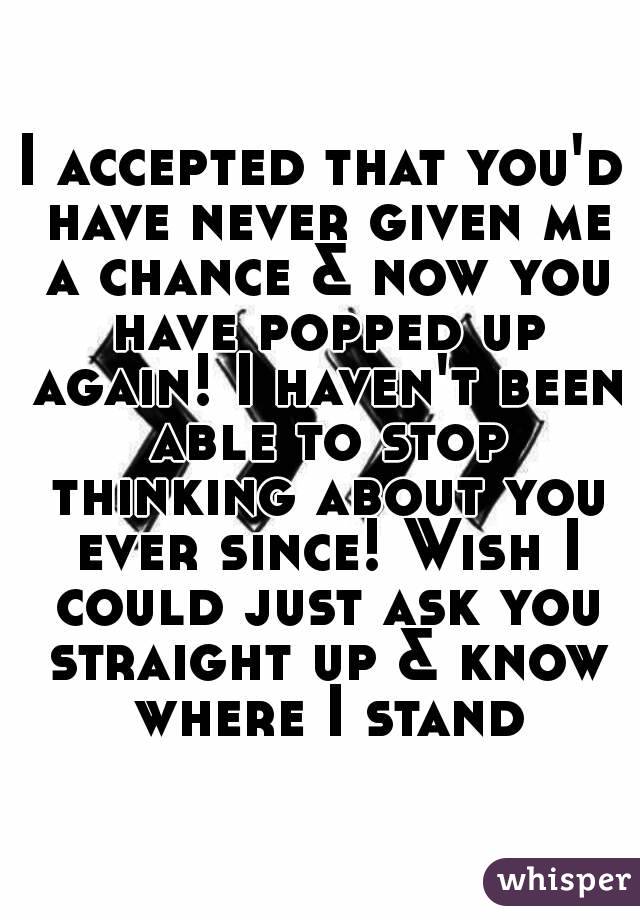 I accepted that you'd have never given me a chance & now you have popped up again! I haven't been able to stop thinking about you ever since! Wish I could just ask you straight up & know where I stand