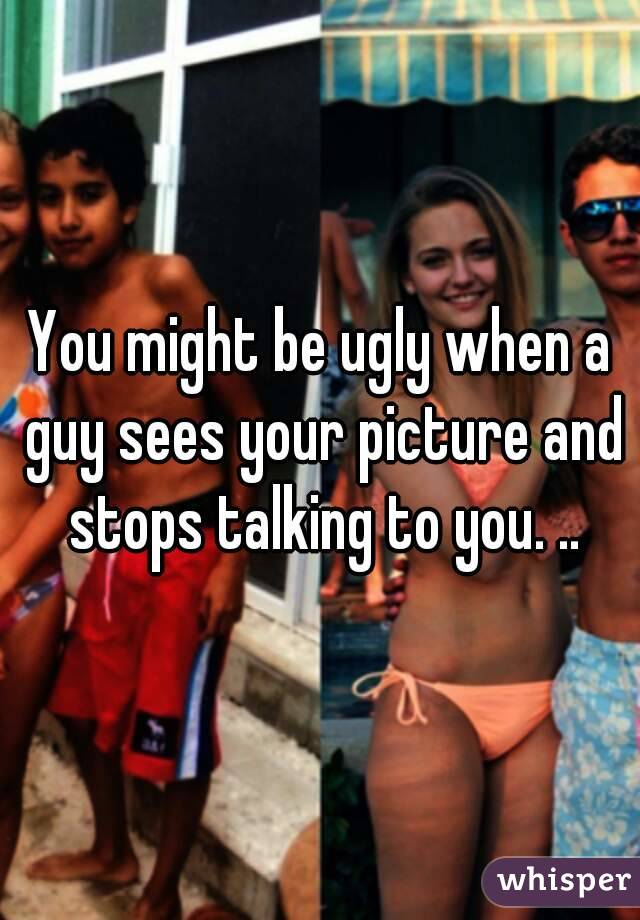 You might be ugly when a guy sees your picture and stops talking to you. ..