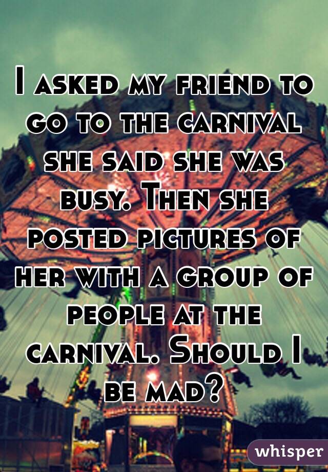 I asked my friend to go to the carnival she said she was busy. Then she posted pictures of her with a group of people at the carnival. Should I be mad?