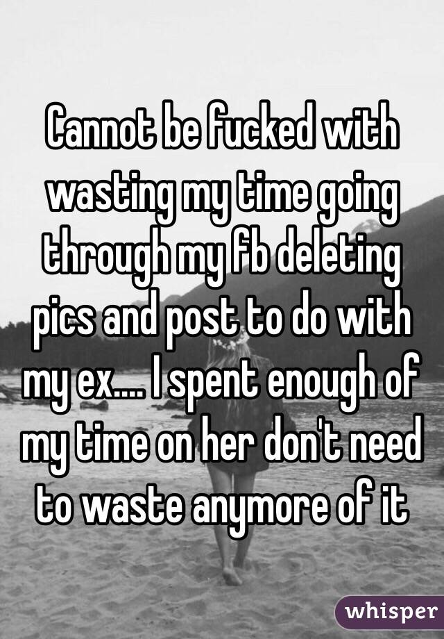 Cannot be fucked with wasting my time going through my fb deleting pics and post to do with my ex.... I spent enough of my time on her don't need to waste anymore of it 