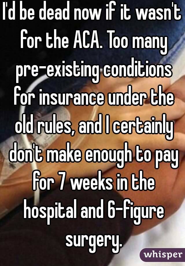 I'd be dead now if it wasn't for the ACA. Too many pre-existing conditions for insurance under the old rules, and I certainly don't make enough to pay for 7 weeks in the hospital and 6-figure surgery.