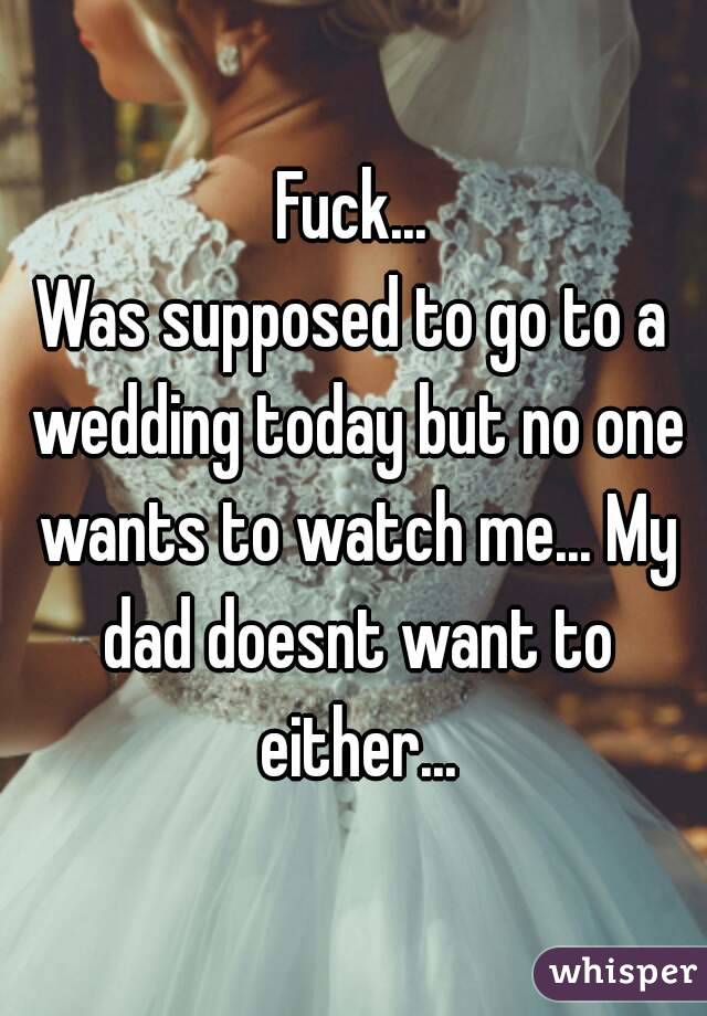 Fuck...
Was supposed to go to a wedding today but no one wants to watch me... My dad doesnt want to either...