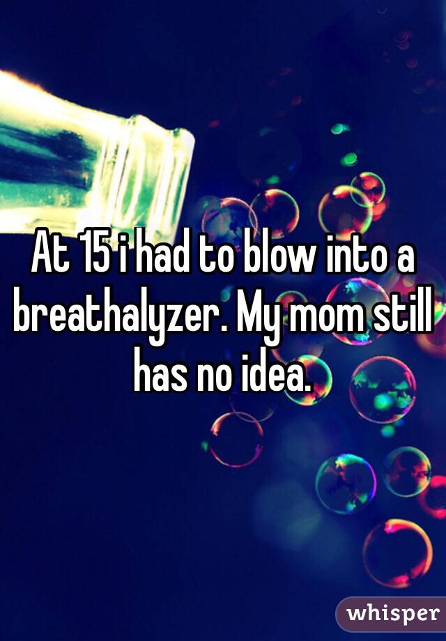 At 15 i had to blow into a breathalyzer. My mom still has no idea.
