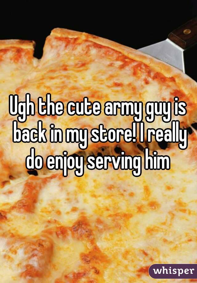 Ugh the cute army guy is back in my store! I really do enjoy serving him 