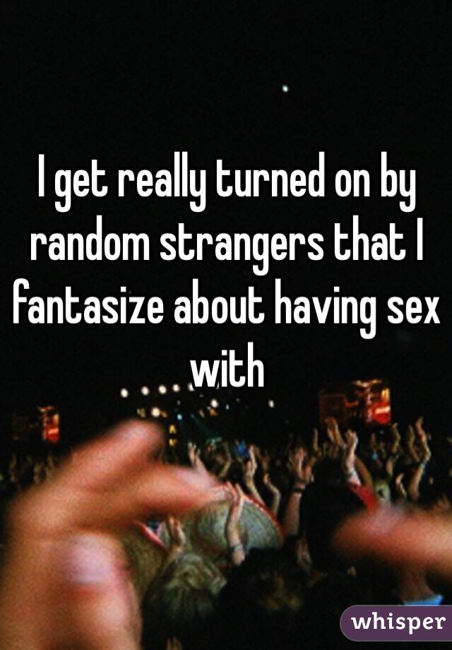 I get really turned on by random strangers that I fantasize about having sex with 