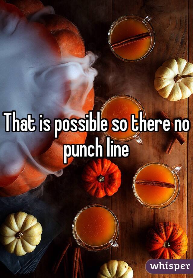 That is possible so there no punch line