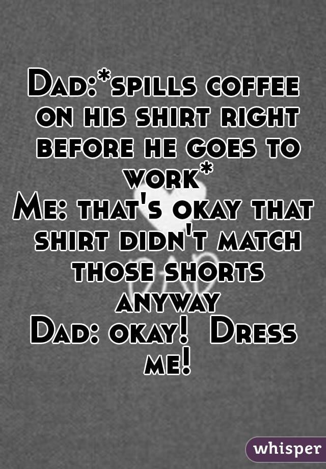 Dad:*spills coffee on his shirt right before he goes to work*
Me: that's okay that shirt didn't match those shorts anyway
Dad: okay!  Dress me!