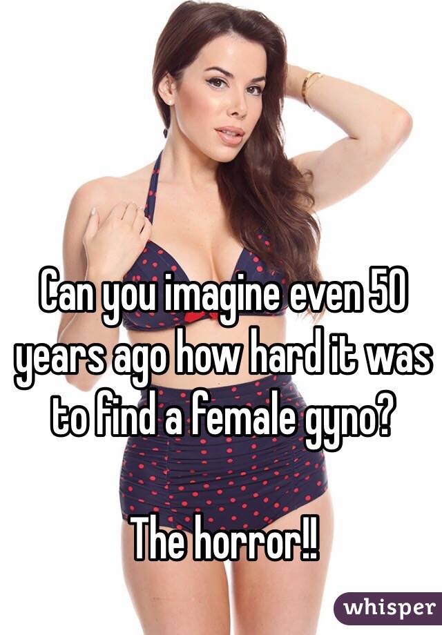 Can you imagine even 50 years ago how hard it was to find a female gyno?

The horror!!