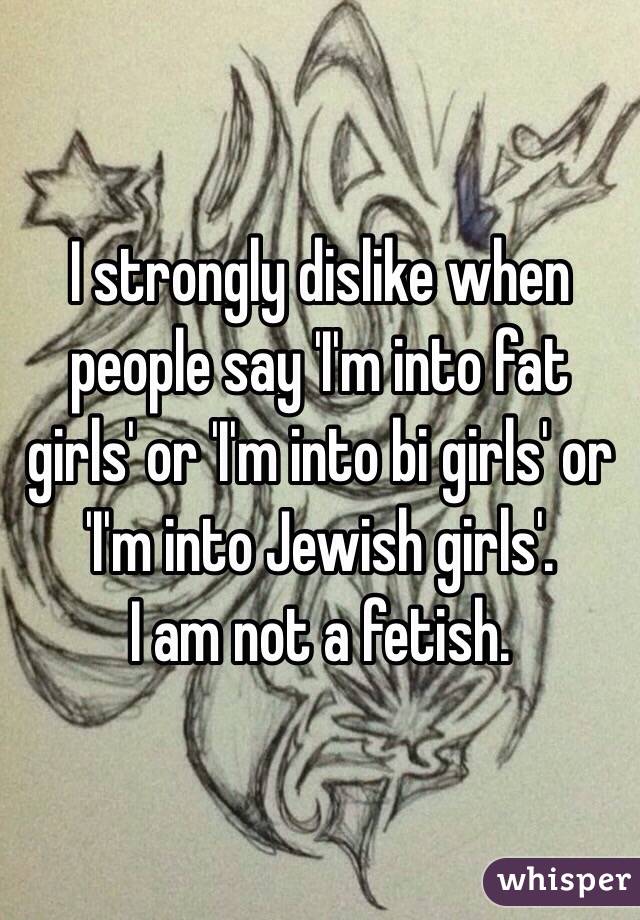 I strongly dislike when people say 'I'm into fat girls' or 'I'm into bi girls' or 'I'm into Jewish girls'. 
I am not a fetish. 