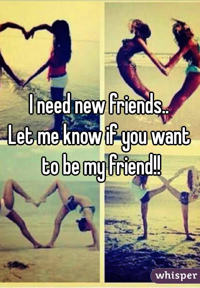 I need new friends..
Let me know if you want to be my friend!!