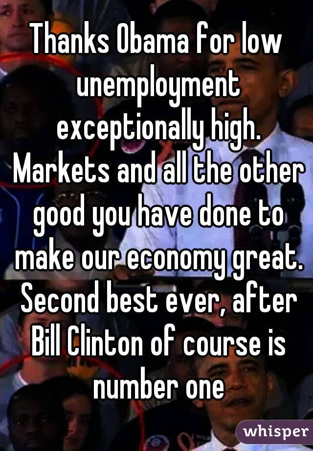 Thanks Obama for low unemployment exceptionally high. Markets and all the other good you have done to make our economy great. Second best ever, after Bill Clinton of course is number one