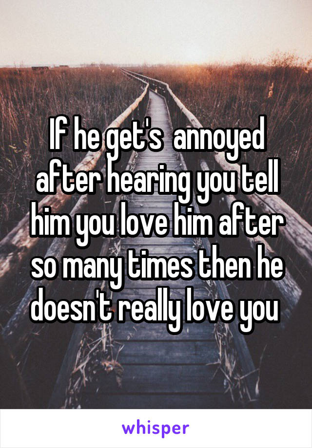 If he get's  annoyed after hearing you tell him you love him after so many times then he doesn't really love you 