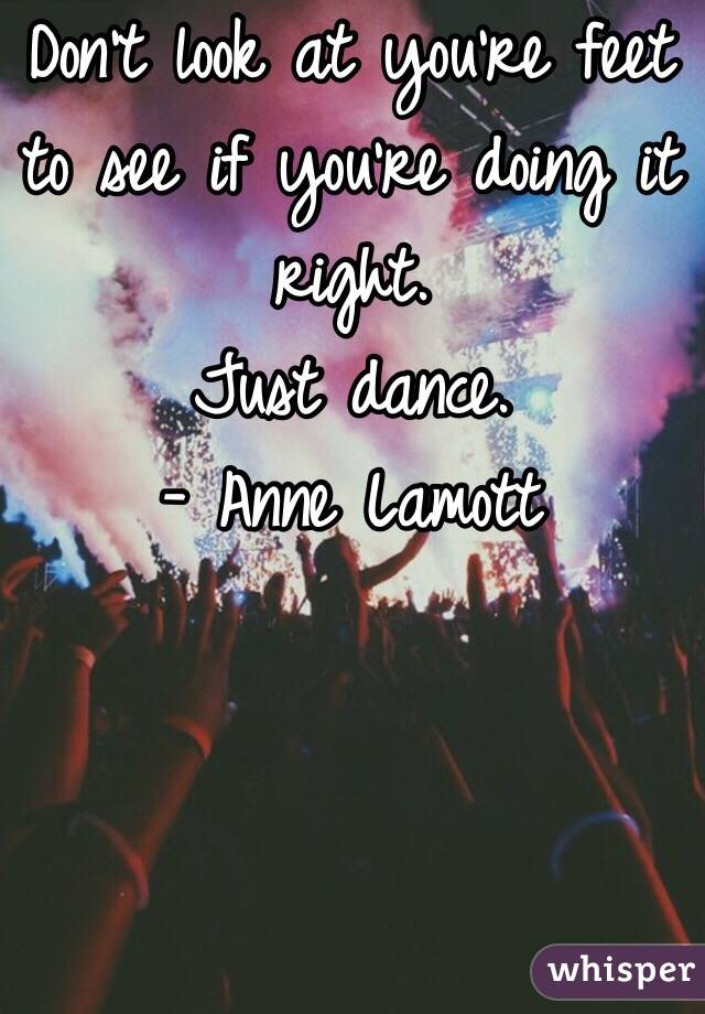 Don't look at you're feet to see if you're doing it right. 
Just dance. 
- Anne Lamott