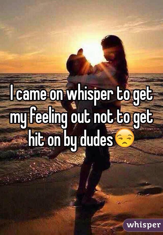 I came on whisper to get my feeling out not to get hit on by dudes😒