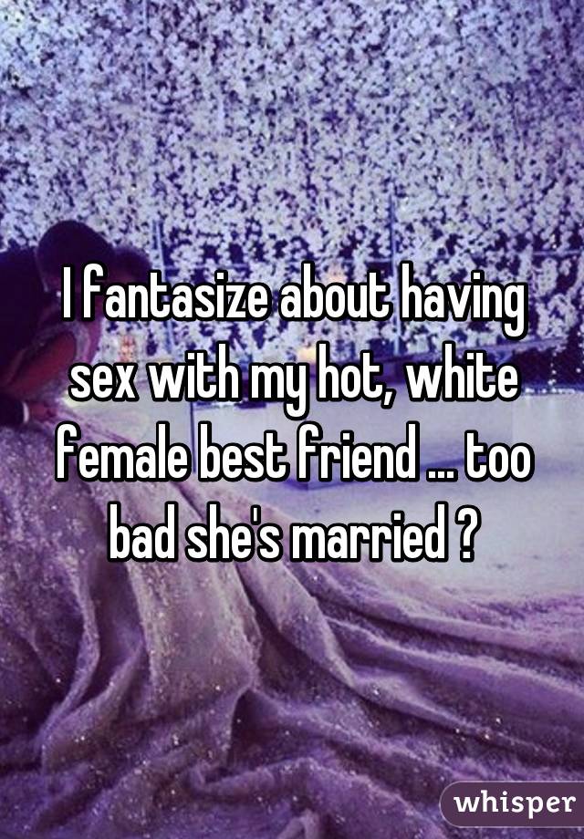 I fantasize about having sex with my hot, white female best friend ... too bad she's married 😪