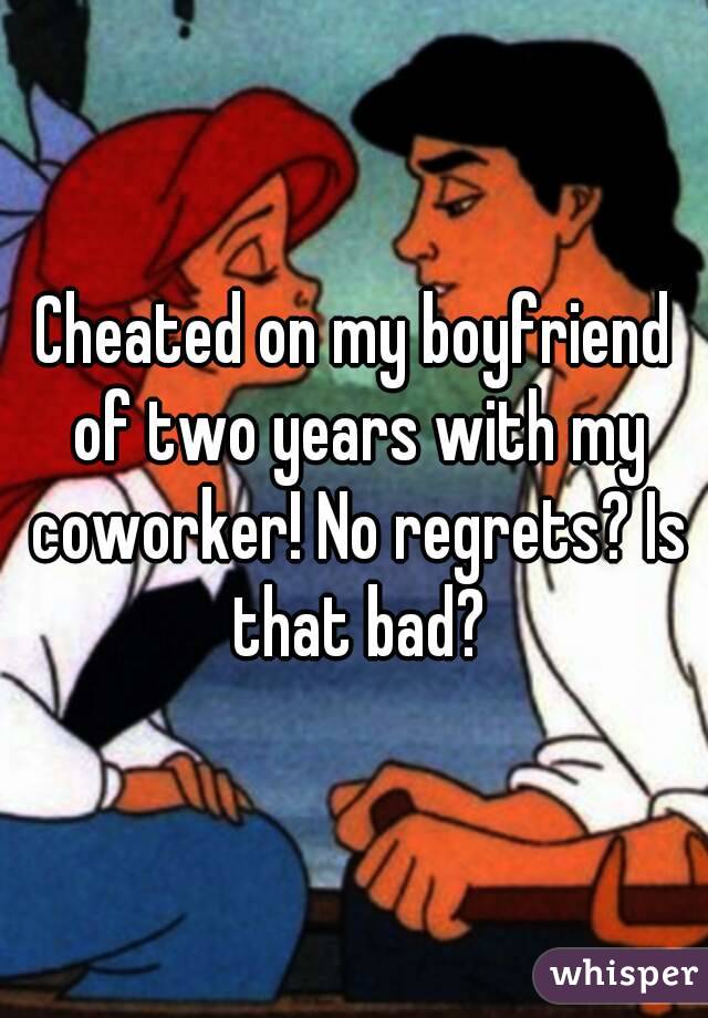 Cheated on my boyfriend of two years with my coworker! No regrets? Is that bad?