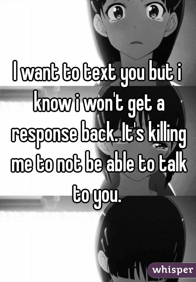 I want to text you but i know i won't get a response back. It's killing me to not be able to talk to you. 