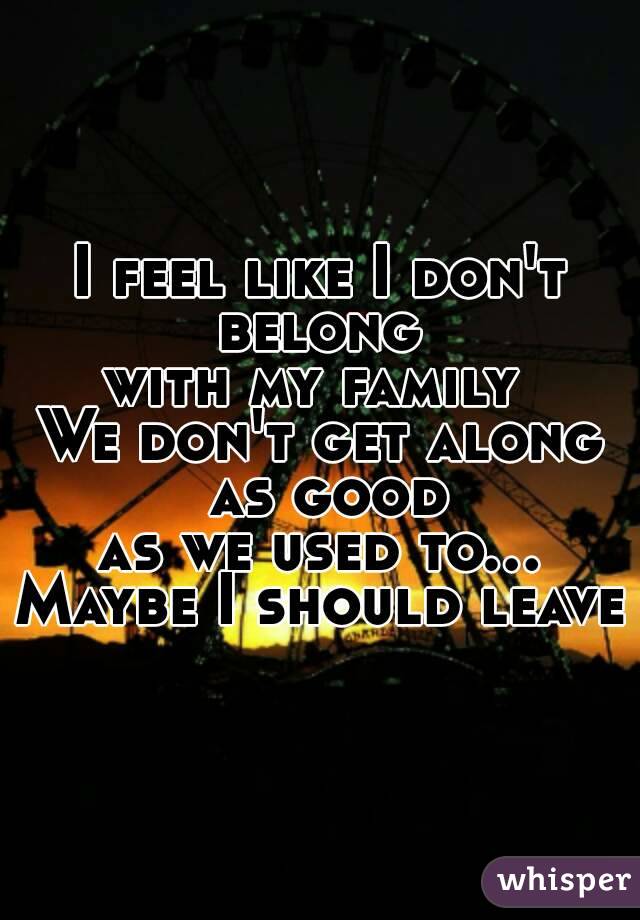 I feel like I don't belong 
with my family 
We don't get along as good
as we used to...
Maybe I should leave