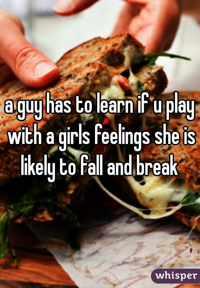 a guy has to learn if u play with a girls feelings she is likely to fall and break 