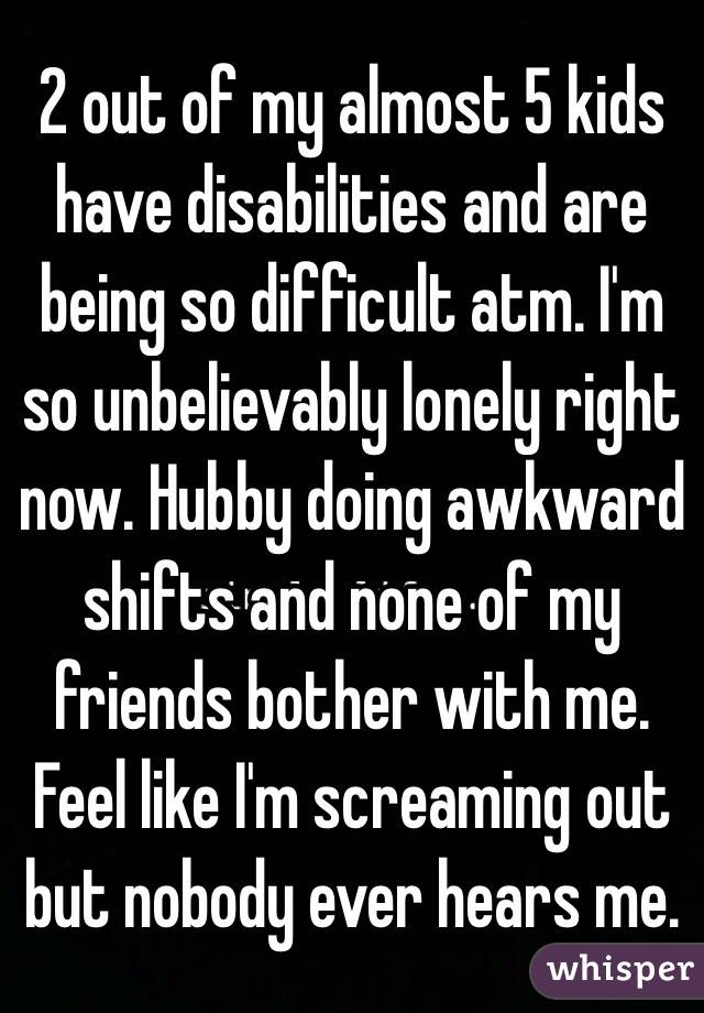 2 out of my almost 5 kids have disabilities and are being so difficult atm. I'm so unbelievably lonely right now. Hubby doing awkward shifts and none of my friends bother with me.
Feel like I'm screaming out but nobody ever hears me.