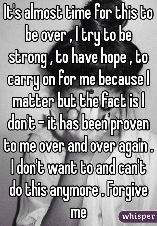 It's almost time for this to be over , I try to be strong , to have hope , to carry on for me because I  matter but the fact is I don't - it has been proven to me over and over again . I don't want to and can't do this anymore . Forgive me 