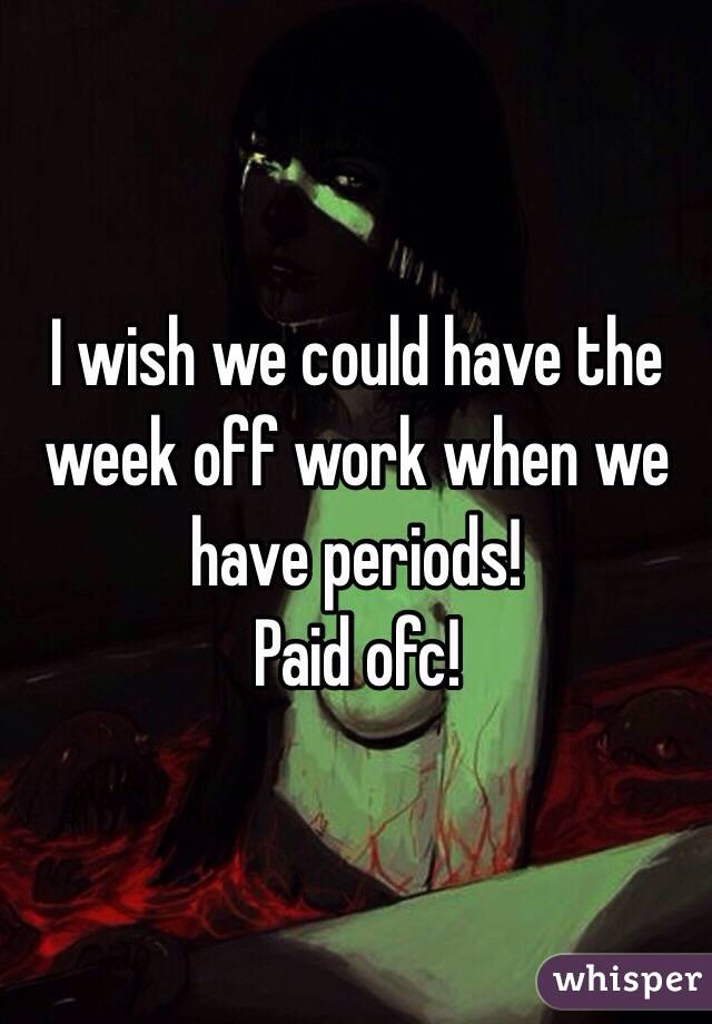 I wish we could have the week off work when we have periods! 
Paid ofc! 