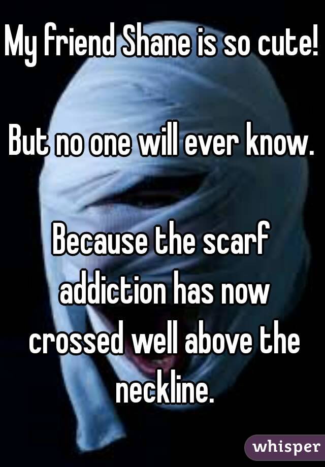 My friend Shane is so cute!

But no one will ever know.

Because the scarf addiction has now crossed well above the neckline.