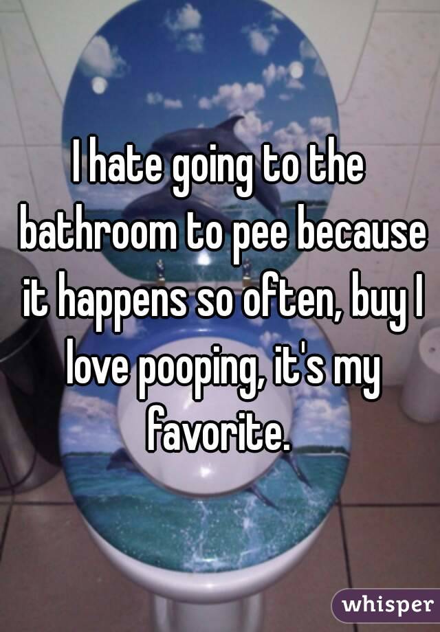 I hate going to the bathroom to pee because it happens so often, buy I love pooping, it's my favorite. 