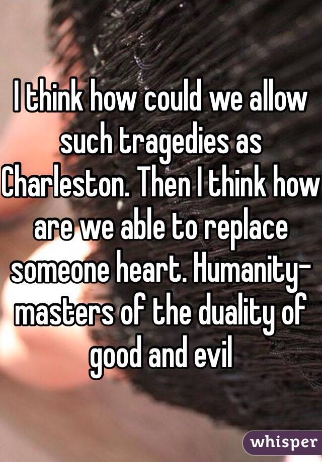 I think how could we allow such tragedies as Charleston. Then I think how are we able to replace someone heart. Humanity-masters of the duality of good and evil 