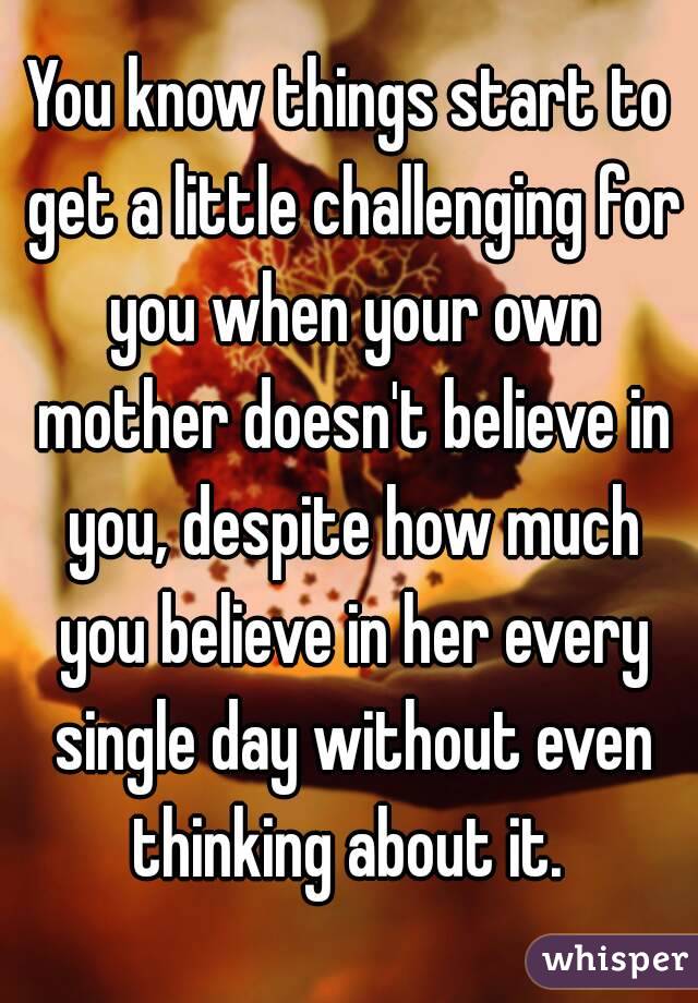 You know things start to get a little challenging for you when your own mother doesn't believe in you, despite how much you believe in her every single day without even thinking about it. 