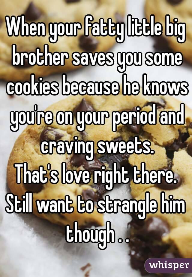 When your fatty little big brother saves you some cookies because he knows you're on your period and craving sweets.
That's love right there.
Still want to strangle him though . .