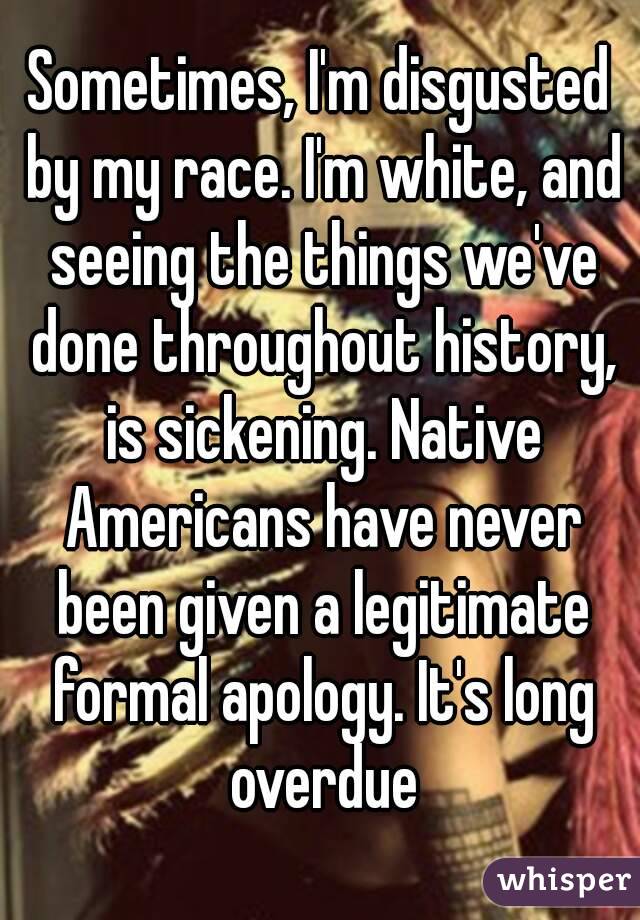 Sometimes, I'm disgusted by my race. I'm white, and seeing the things we've done throughout history, is sickening. Native Americans have never been given a legitimate formal apology. It's long overdue