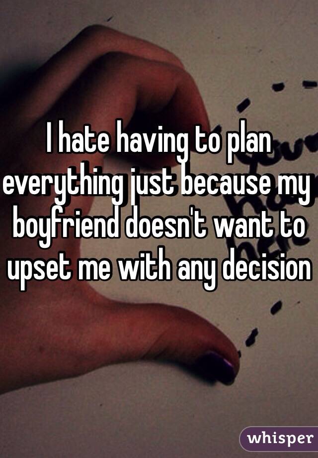 I hate having to plan everything just because my boyfriend doesn't want to upset me with any decision