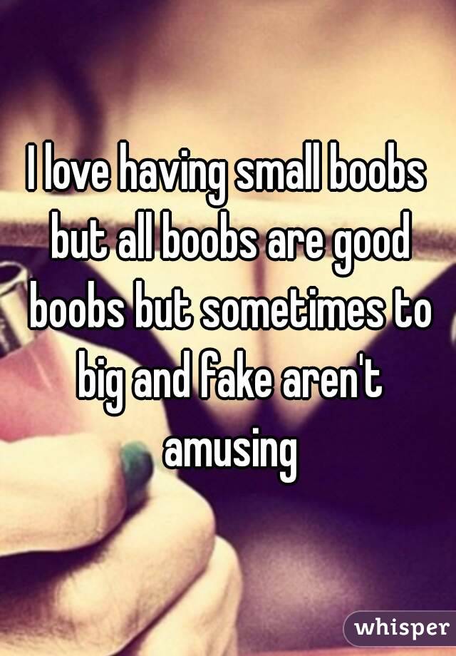 I love having small boobs but all boobs are good boobs but sometimes to big and fake aren't amusing