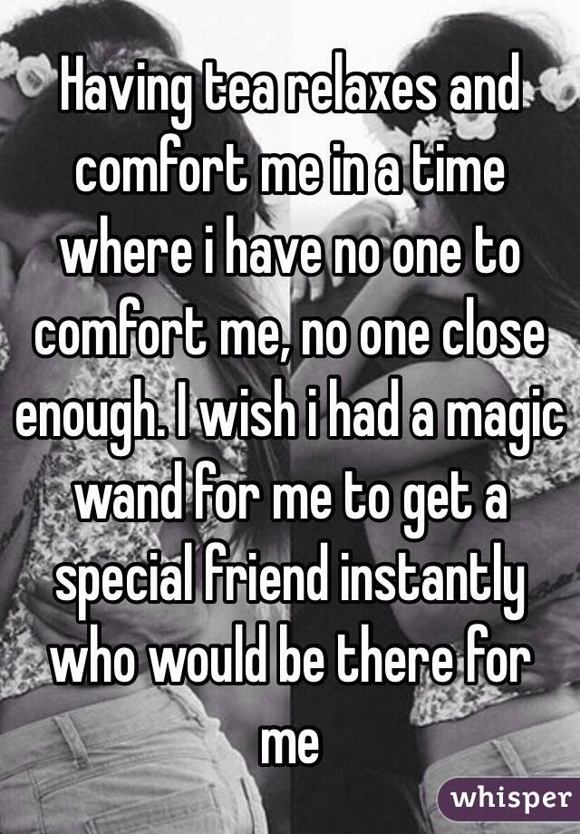 Having tea relaxes and comfort me in a time where i have no one to comfort me, no one close enough. I wish i had a magic wand for me to get a special friend instantly who would be there for me