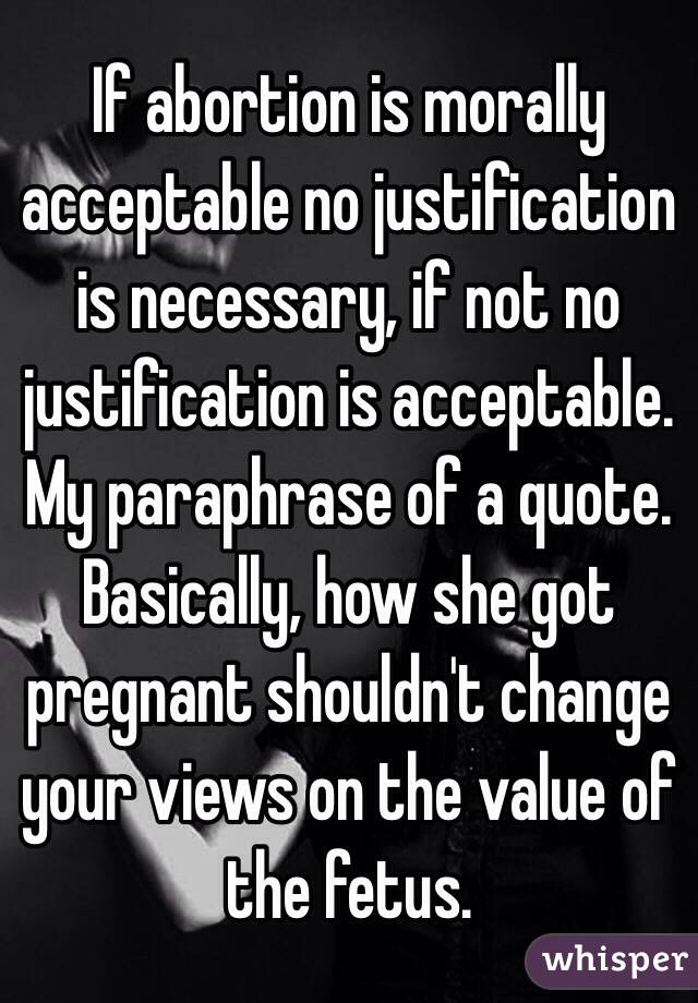 If abortion is morally acceptable no justification is necessary, if not no justification is acceptable. My paraphrase of a quote. Basically, how she got pregnant shouldn't change your views on the value of the fetus.