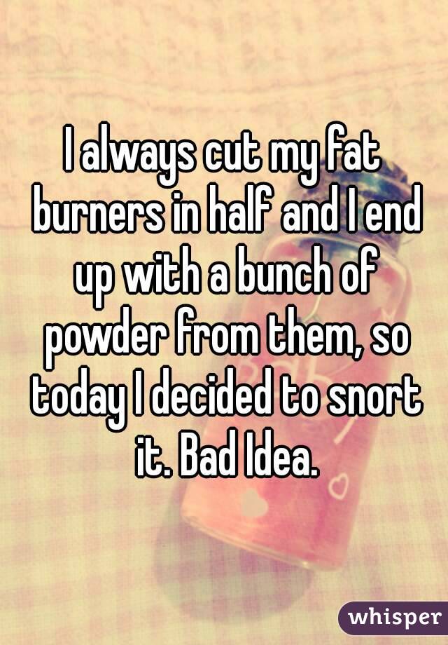 I always cut my fat burners in half and I end up with a bunch of powder from them, so today I decided to snort it. Bad Idea.