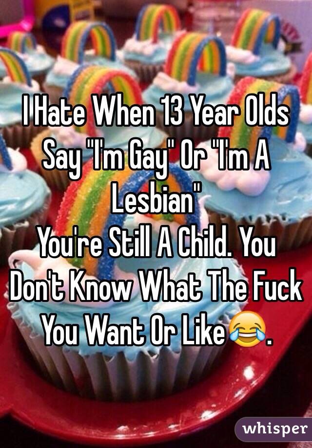 I Hate When 13 Year Olds Say "I'm Gay" Or "I'm A Lesbian" 
You're Still A Child. You Don't Know What The Fuck You Want Or Like😂.