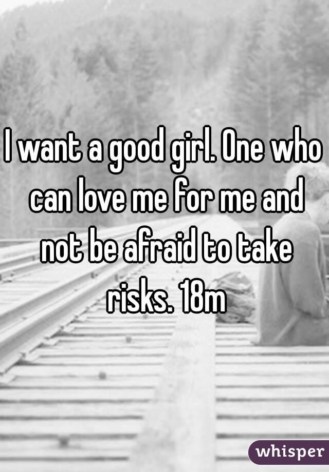 I want a good girl. One who can love me for me and not be afraid to take risks. 18m
