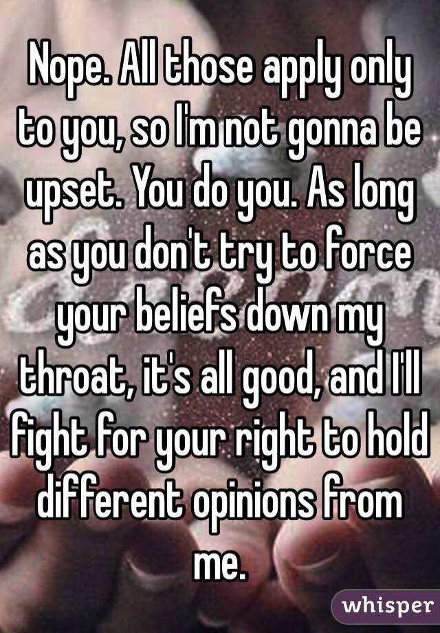 Nope. All those apply only to you, so I'm not gonna be upset. You do you. As long as you don't try to force your beliefs down my throat, it's all good, and I'll fight for your right to hold different opinions from me.