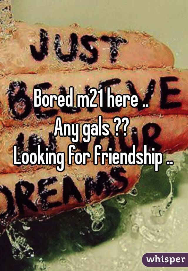 Bored m21 here .. 
Any gals ?? 
Looking for friendship ..