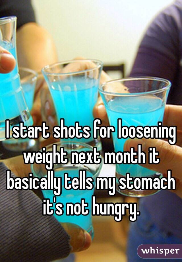 I start shots for loosening weight next month it basically tells my stomach it's not hungry. 