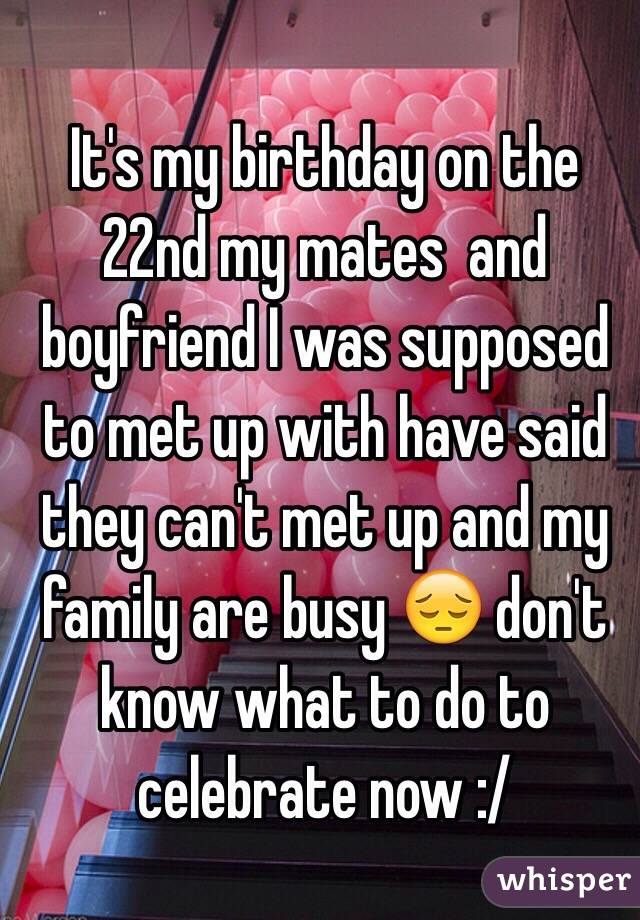 It's my birthday on the 22nd my mates  and  boyfriend I was supposed to met up with have said they can't met up and my family are busy 😔 don't know what to do to celebrate now :/