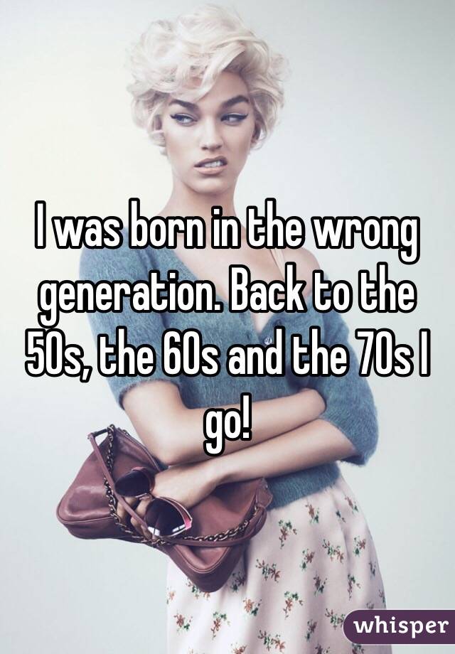 I was born in the wrong generation. Back to the 50s, the 60s and the 70s I go! 