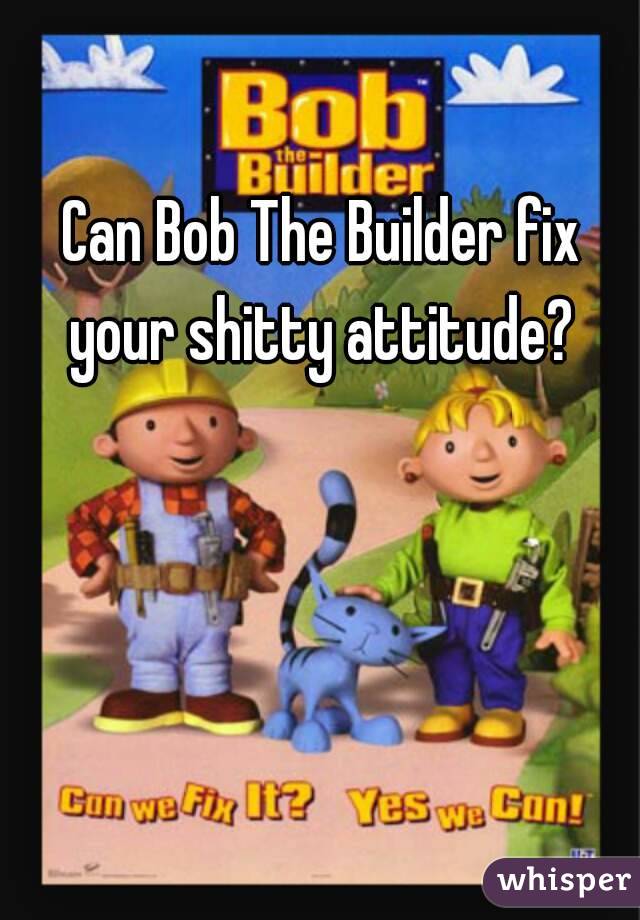 Can Bob The Builder fix your shitty attitude? 