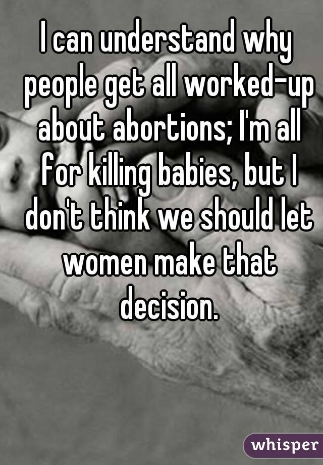 I can understand why people get all worked-up about abortions; I'm all for killing babies, but I don't think we should let women make that decision.