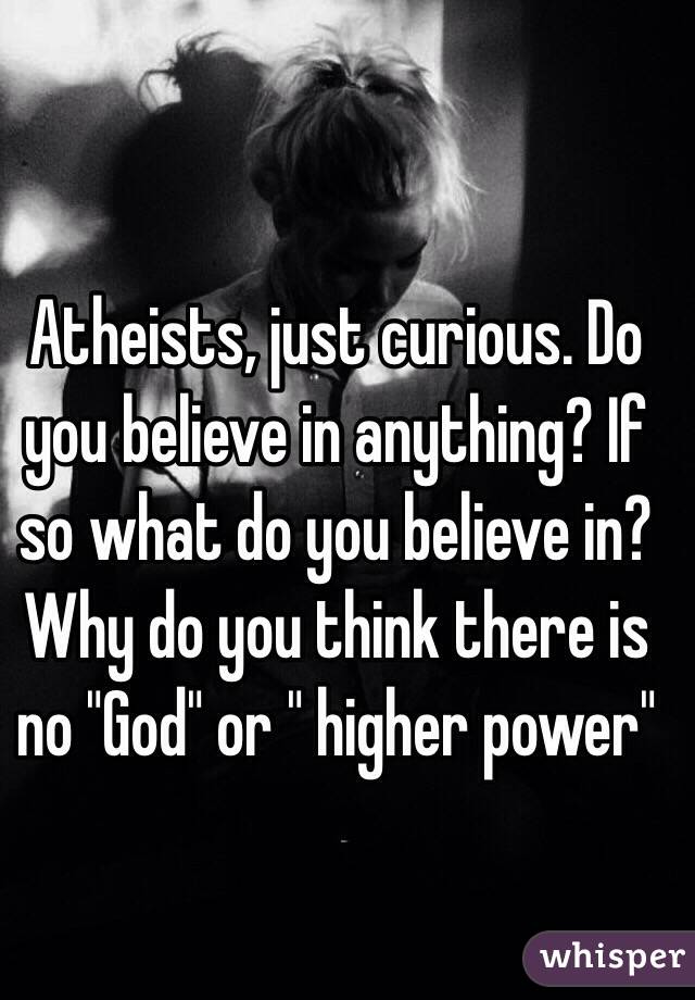 Atheists, just curious. Do you believe in anything? If so what do you believe in? Why do you think there is no "God" or " higher power" 