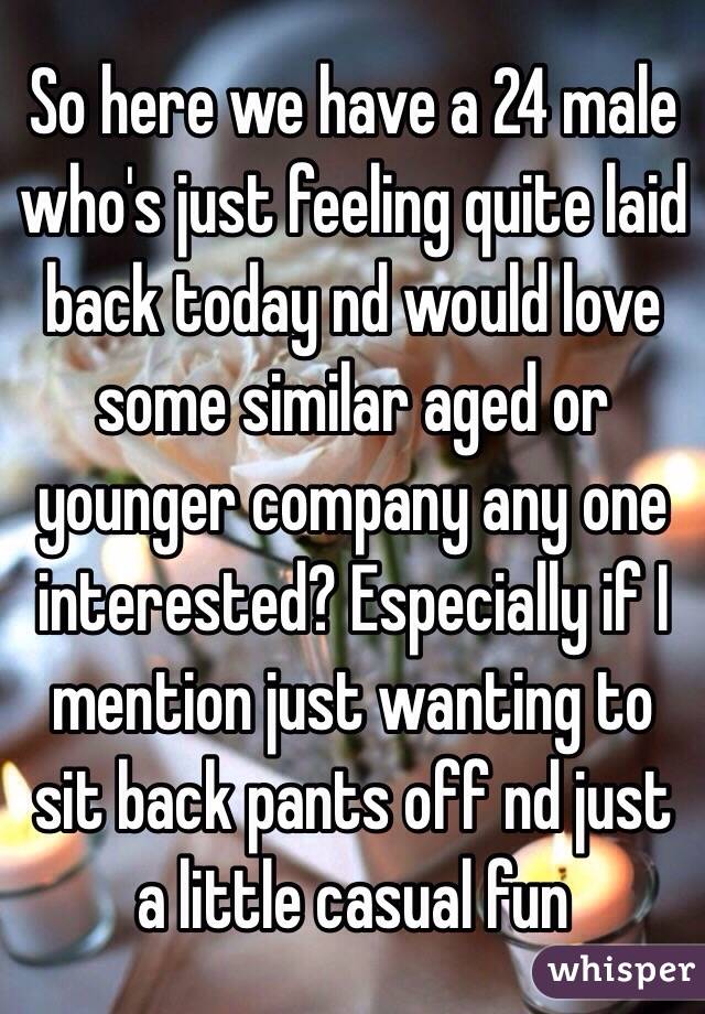 So here we have a 24 male who's just feeling quite laid back today nd would love some similar aged or younger company any one interested? Especially if I mention just wanting to sit back pants off nd just a little casual fun 